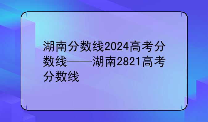 湖南分数线2024高考分数线——湖南2821高考分数线