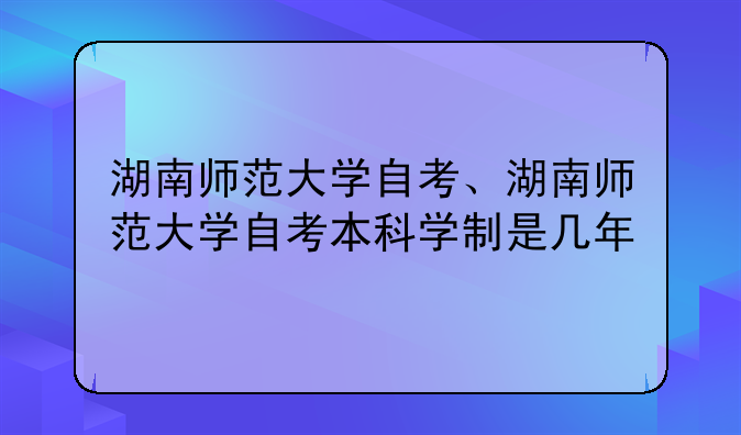 湖南师范大学自考、湖南师范大学自考本科学制是几年
