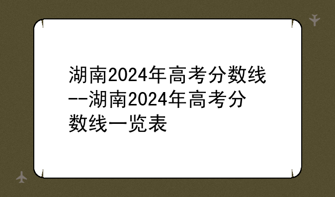 湖南2024年高考分数线--湖南2024年高考分数线一览表