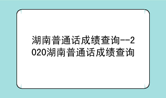 湖南普通话成绩查询--2020湖南普通话成绩查询