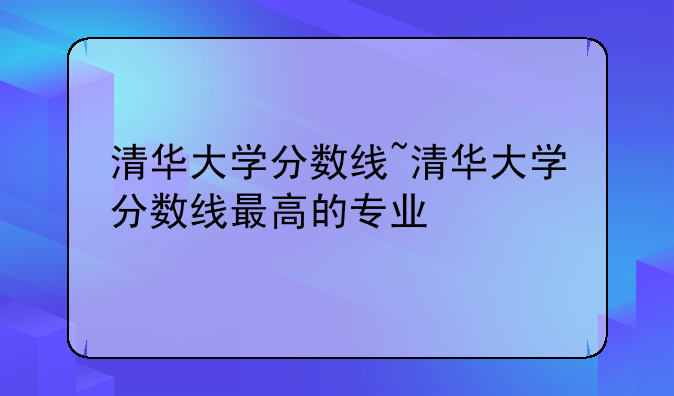 清华大学分数线~清华大学分数线最高的专业