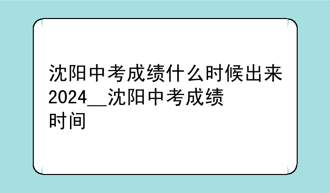 沈阳中考成绩什么时候出来2024__沈阳中考成绩时间
