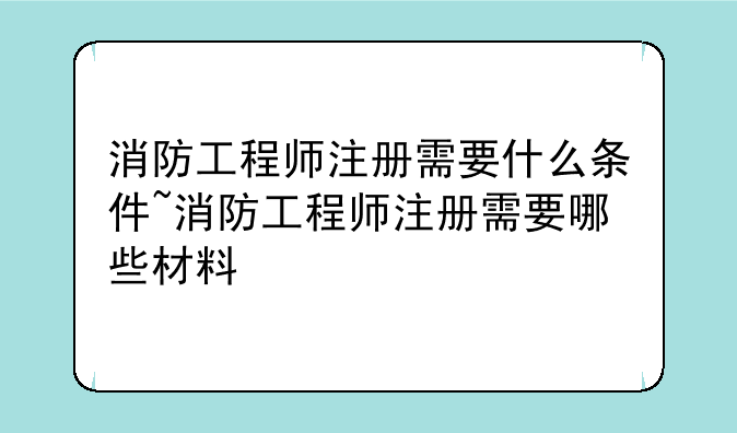 消防工程师注册需要什么条件~消防工程师注册需要哪些材料