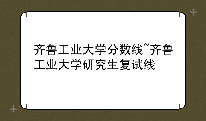 齐鲁工业大学分数线~齐鲁工业大学研究生复试线