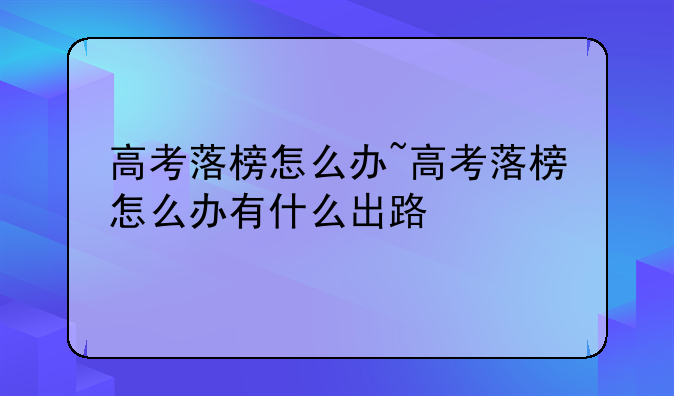 高考落榜怎么办~高考落榜怎么办有什么出路