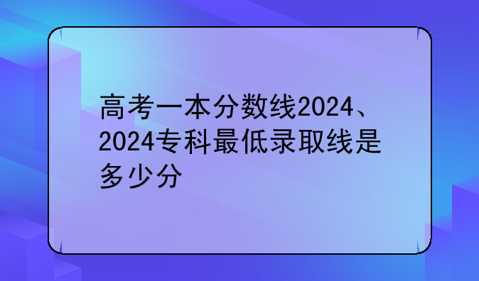 高考一本分数线2024、2024专科最低录取线是多少分