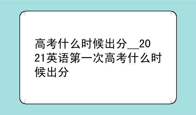 高考什么时候出分__2021英语第一次高考什么时候出分