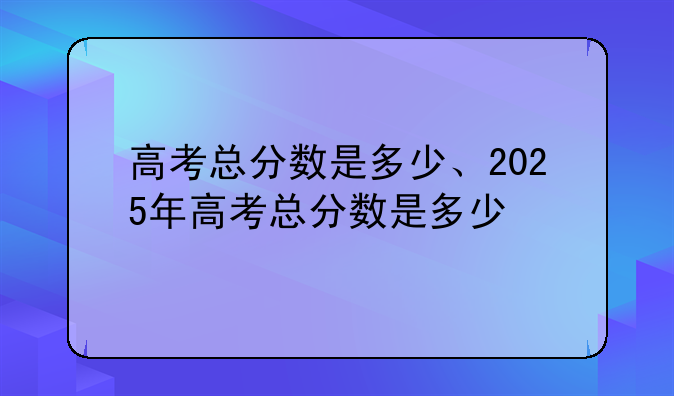 高考总分数是多少、2025年高考总分数是多少