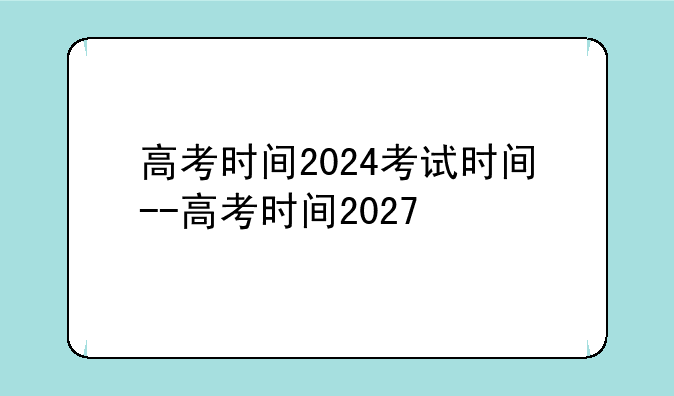 高考时间2024考试时间--高考时间2027