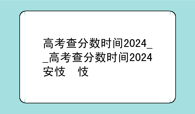 高考查分数时间2024__高考查分数时间2024安徽