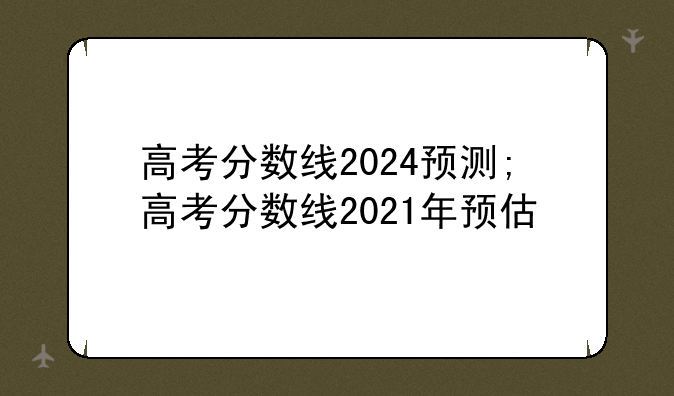 高考分数线2024预测;高考分数线2021年预估