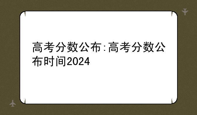 高考分数公布:高考分数公布时间2024
