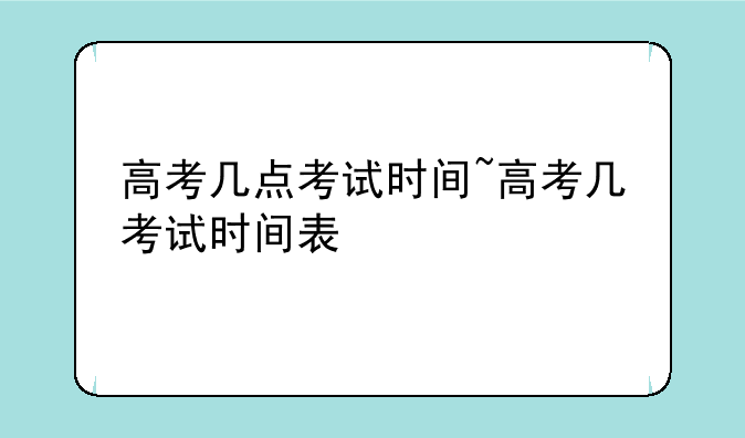 高考几点考试时间~高考几考试时间表