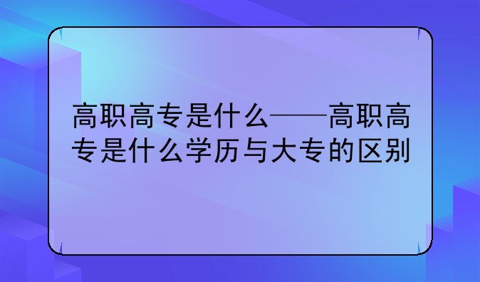 高职高专是什么——高职高专是什么学历与大专的区别