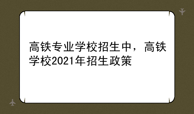 高铁专业学校招生中，高铁学校2021年招生政策