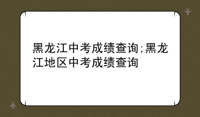 黑龙江中考成绩查询;黑龙江地区中考成绩查询