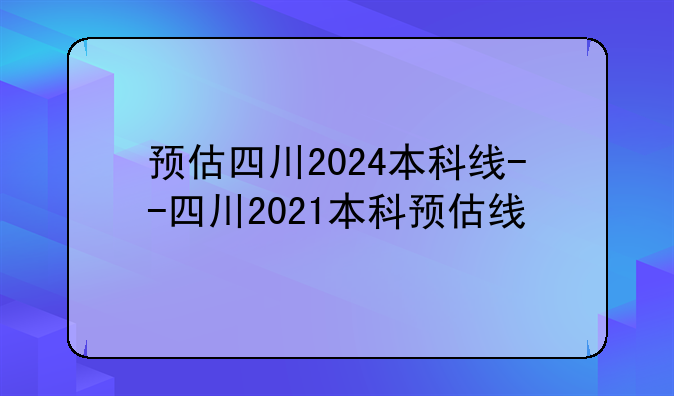 预估四川2024本科线--四川2021本科预估线