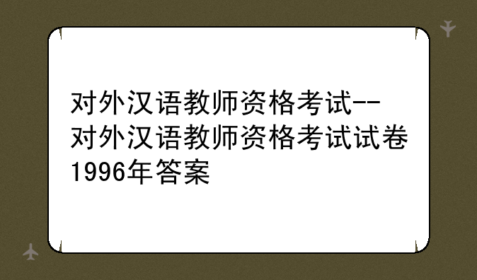 对外汉语教师资格考试--对外汉语教师资格考试试卷1996年答案