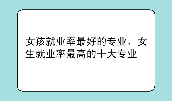 女孩就业率最好的专业，女生就业率最高的十大专业
