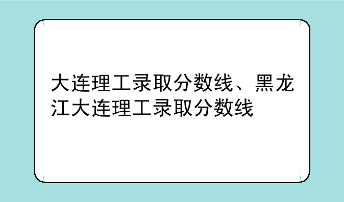 大连理工录取分数线、黑龙江大连理工录取分数线