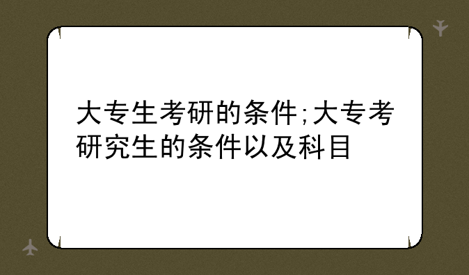 大专生考研的条件;大专考研究生的条件以及科目