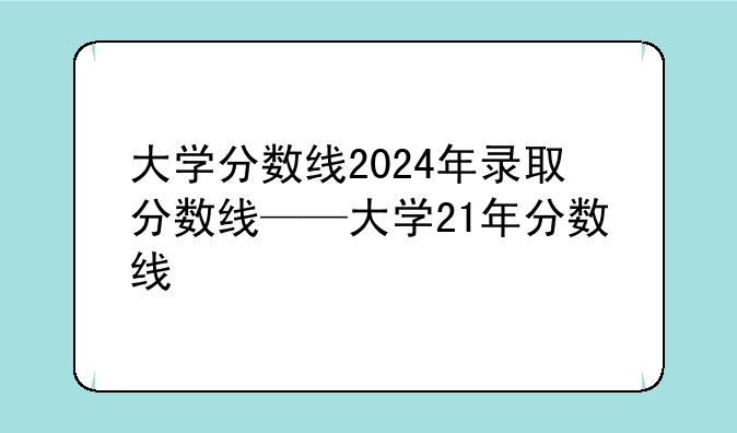 大学分数线2024年录取分数线——大学21年分数线