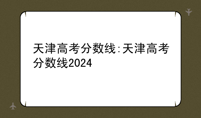 天津高考分数线:天津高考分数线2024