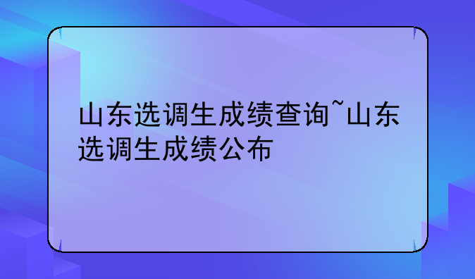 山东选调生成绩查询~山东选调生成绩公布