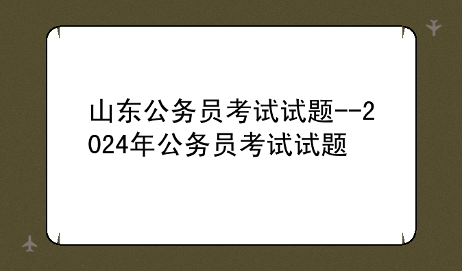山东公务员考试试题--2024年公务员考试试题