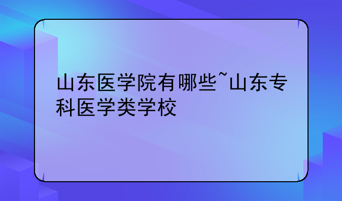 山东医学院有哪些~山东专科医学类学校