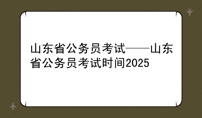 山东省公务员考试——山东省公务员考试时间2025