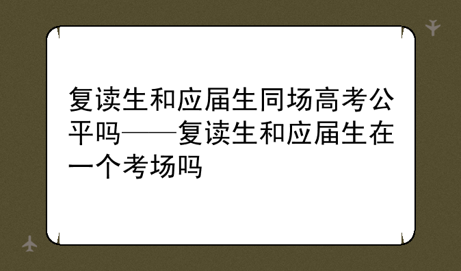 复读生和应届生同场高考公平吗——复读生和应届生在一个考场吗