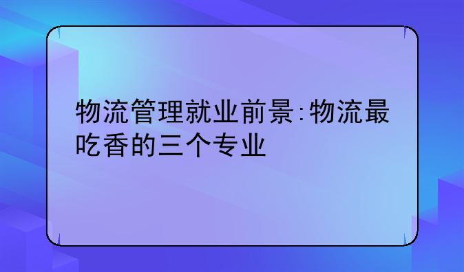 物流管理就业前景:物流最吃香的三个专业