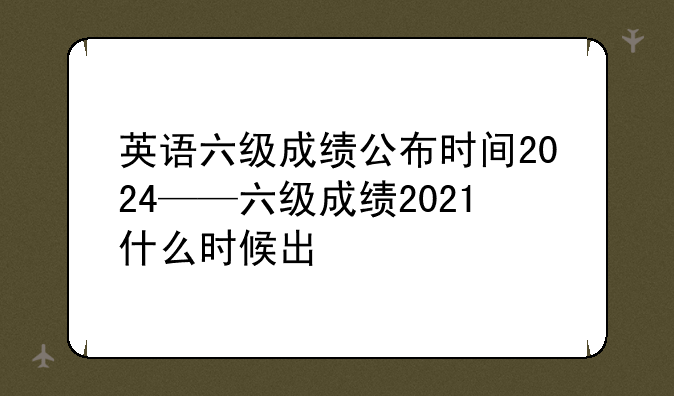 英语六级成绩公布时间2024——六级成绩2021什么时候出