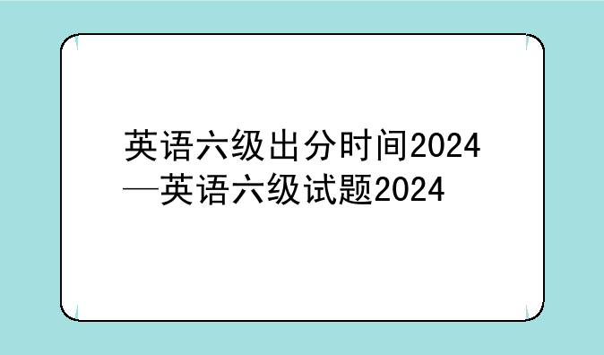 英语六级出分时间2024—英语六级试题2024