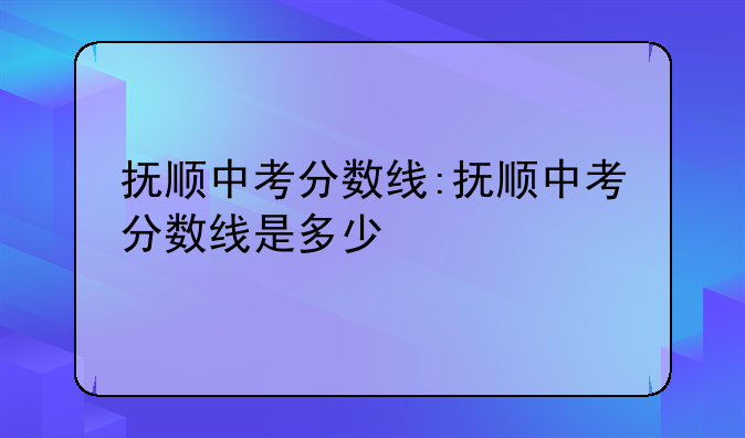 抚顺中考分数线:抚顺中考分数线是多少