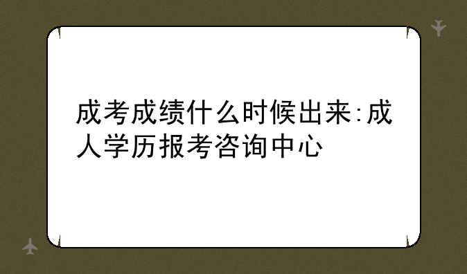 成考成绩什么时候出来:成人学历报考咨询中心
