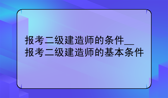 报考二级建造师的条件__报考二级建造师的基本条件