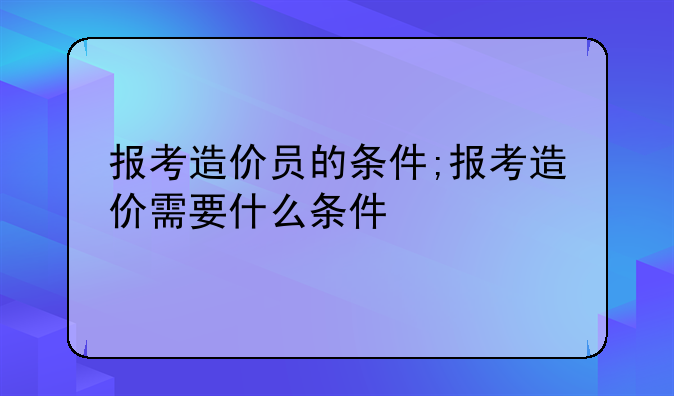 报考造价员的条件;报考造价需要什么条件