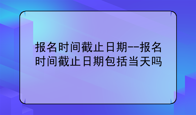 报名时间截止日期--报名时间截止日期包括当天吗