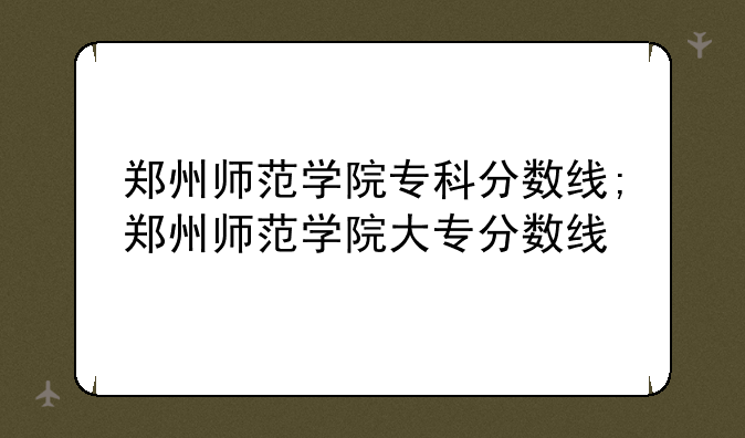 郑州师范学院专科分数线;郑州师范学院大专分数线