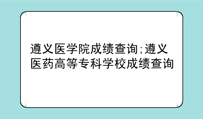 遵义医学院成绩查询;遵义医药高等专科学校成绩查询