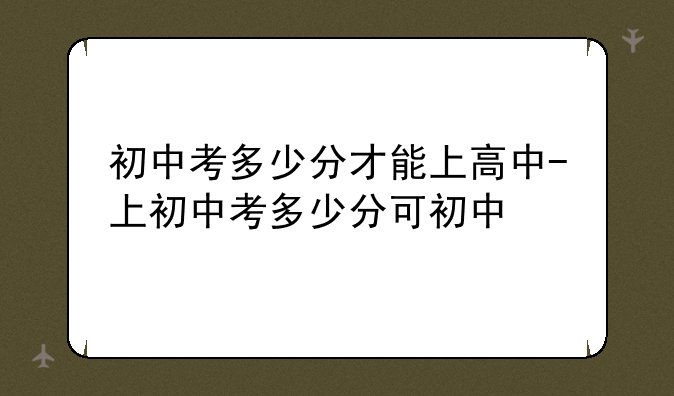 初中考多少分才能上高中-上初中考多少分可初中