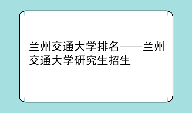 兰州交通大学排名——兰州交通大学研究生招生