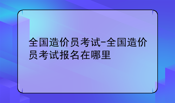 全国造价员考试-全国造价员考试报名在哪里