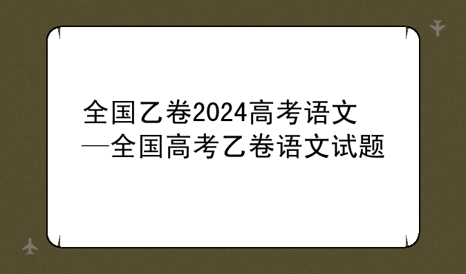 全国乙卷2024高考语文—全国高考乙卷语文试题