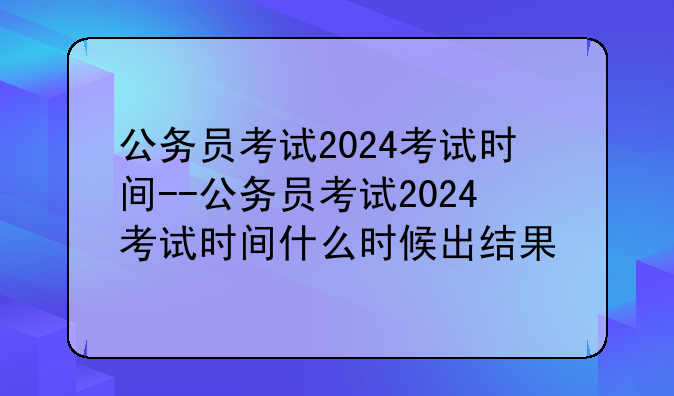 公务员考试2024考试时间--公务员考试2024考试时间什么时候出结果