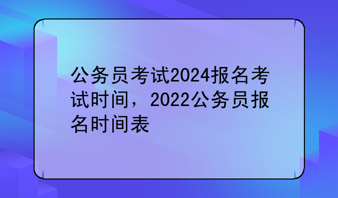 公务员考试2024报名考试时间，2022公务员报名时间表