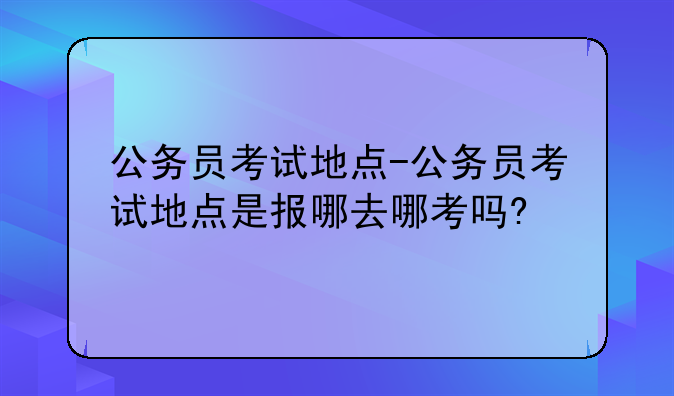 公务员考试地点-公务员考试地点是报哪去哪考吗?