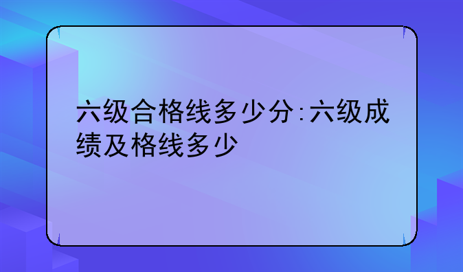 六级合格线多少分:六级成绩及格线多少